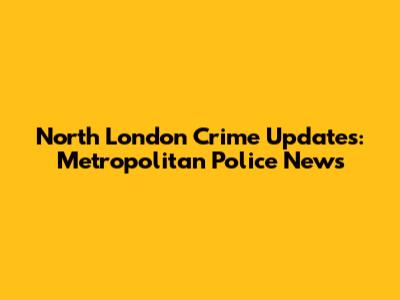 North London Crime Updates: Metropolitan Police News