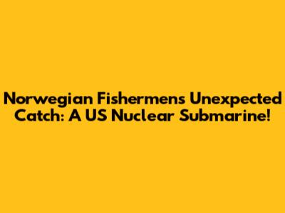 Norwegian Fishermen's Unexpected Catch: A US Nuclear Submarine!
