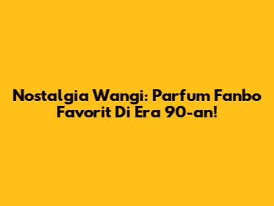 Nostalgia Wangi: Parfum Fanbo Favorit Di Era 90-an!