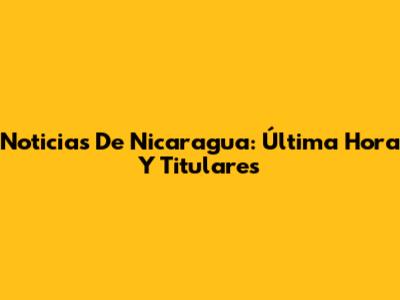 Noticias De Nicaragua: Última Hora Y Titulares