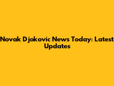 Novak Djokovic News Today: Latest Updates