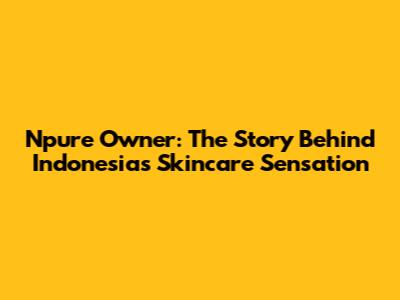 Npure Owner: The Story Behind Indonesia's Skincare Sensation