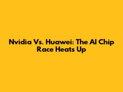 Nvidia Vs. Huawei: The AI Chip Race Heats Up