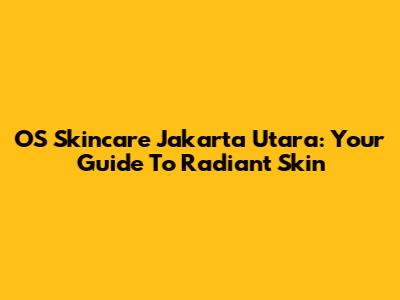 OS Skincare Jakarta Utara: Your Guide To Radiant Skin