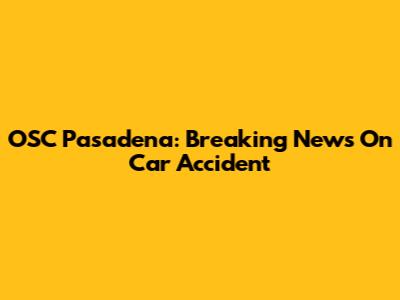 OSC Pasadena: Breaking News On Car Accident
