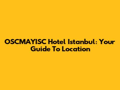 OSCMAYISC Hotel Istanbul: Your Guide To Location