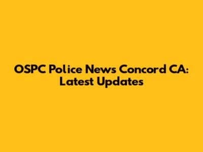 OSPC Police News Concord CA: Latest Updates