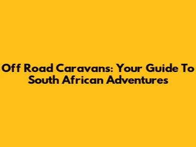 Off Road Caravans: Your Guide To South African Adventures