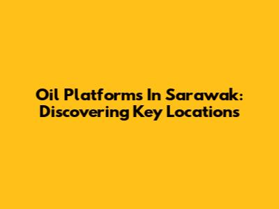 Oil Platforms In Sarawak: Discovering Key Locations