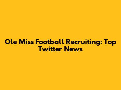 Ole Miss Football Recruiting: Top Twitter News