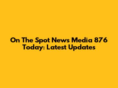 On The Spot News Media 876 Today: Latest Updates