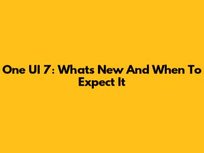 One UI 7: What's New And When To Expect It