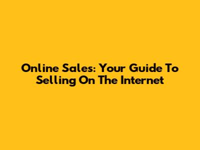 Online Sales: Your Guide To Selling On The Internet