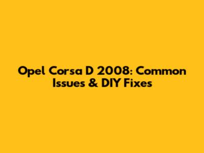 Opel Corsa D 2008: Common Issues & DIY Fixes