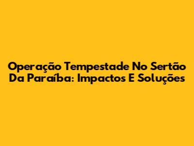 Operação Tempestade No Sertão Da Paraíba: Impactos E Soluções