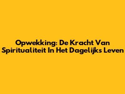 Opwekking: De Kracht Van Spiritualiteit In Het Dagelijks Leven