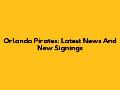 Orlando Pirates: Latest News And New Signings