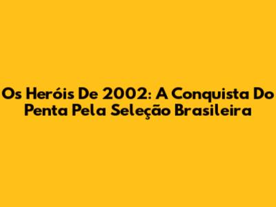 Os Heróis De 2002: A Conquista Do Penta Pela Seleção Brasileira