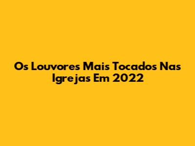 Os Louvores Mais Tocados Nas Igrejas Em 2022