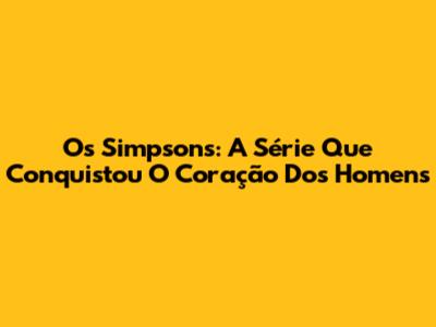 Os Simpsons: A Série Que Conquistou O Coração Dos Homens