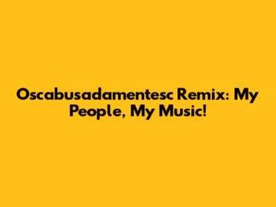 Oscabusadamentesc Remix: My People, My Music!