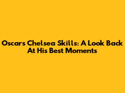 Oscar's Chelsea Skills: A Look Back At His Best Moments