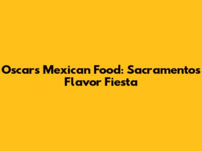Oscar's Mexican Food: Sacramento's Flavor Fiesta