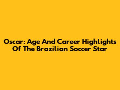 Oscar: Age And Career Highlights Of The Brazilian Soccer Star