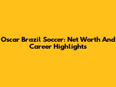 Oscar Brazil Soccer: Net Worth And Career Highlights