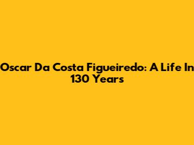 Oscar Da Costa Figueiredo: A Life In 130 Years