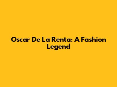 Oscar De La Renta: A Fashion Legend
