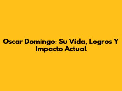 Oscar Domingo: Su Vida, Logros Y Impacto Actual