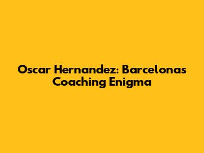 Oscar Hernandez: Barcelona's Coaching Enigma