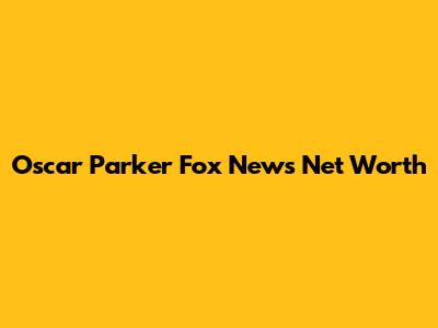 Oscar Parker Fox News Net Worth