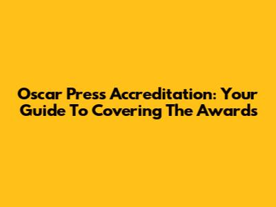 Oscar Press Accreditation: Your Guide To Covering The Awards