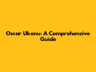Oscar Ukonu: A Comprehensive Guide