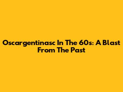 Oscargentinasc In The 60s: A Blast From The Past