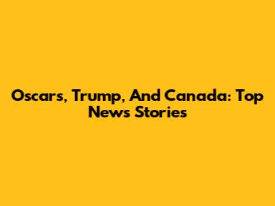 Oscars, Trump, And Canada: Top News Stories