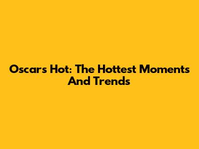 Oscars Hot: The Hottest Moments And Trends