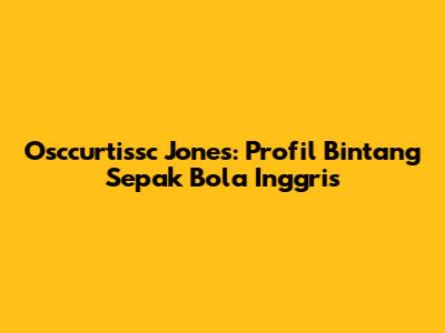 Osccurtissc Jones: Profil Bintang Sepak Bola Inggris