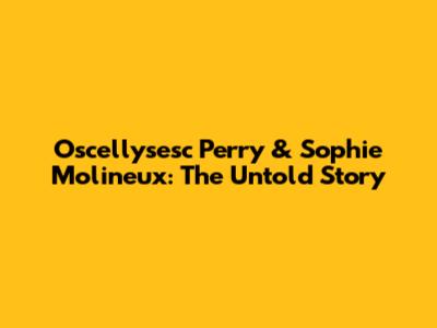 Oscellysesc Perry & Sophie Molineux: The Untold Story