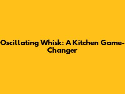 Oscillating Whisk: A Kitchen Game-Changer