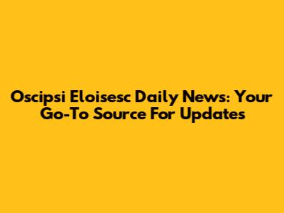 Oscipsi Eloisesc Daily News: Your Go-To Source For Updates