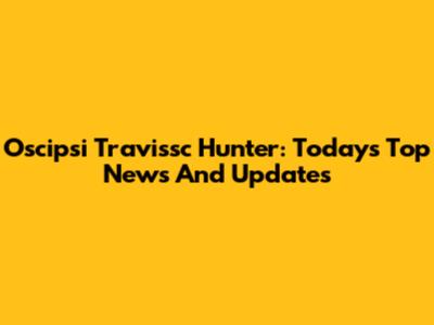 Oscipsi Travissc Hunter: Today's Top News And Updates