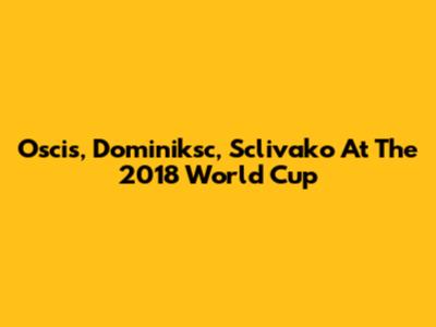Oscis, Dominiksc, Sclivako At The 2018 World Cup