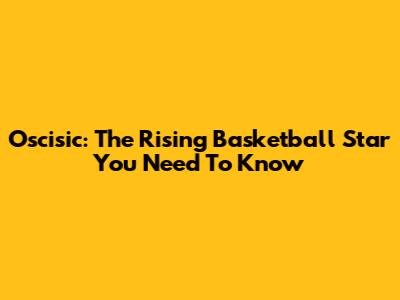 Oscisic: The Rising Basketball Star You Need To Know