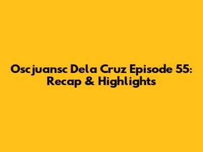 Oscjuansc Dela Cruz Episode 55: Recap & Highlights