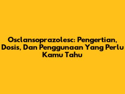 Osclansoprazolesc: Pengertian, Dosis, Dan Penggunaan Yang Perlu Kamu Tahu