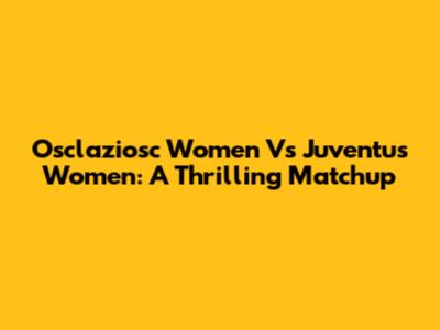 Osclaziosc Women Vs Juventus Women: A Thrilling Matchup