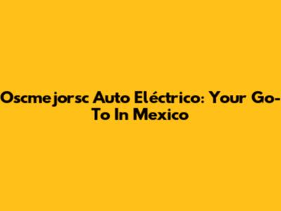 Oscmejorsc Auto Eléctrico: Your Go-To In Mexico